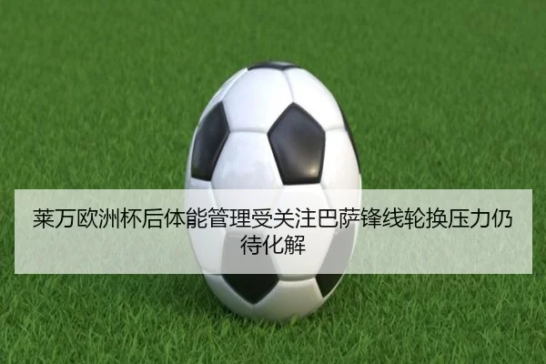 莱万欧洲杯后体能管理受关注巴萨锋线轮换压力仍待化解