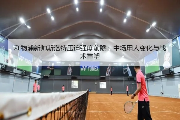 利物浦新帅斯洛特压迫强度前瞻：中场用人变化与战术重塑