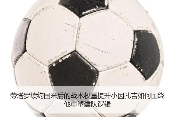 劳塔罗续约国米后的战术权重提升小因扎吉如何围绕他重塑建队逻辑